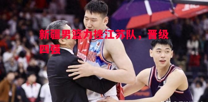 德信官网下载-新疆男篮力挫江苏队，晋级四强