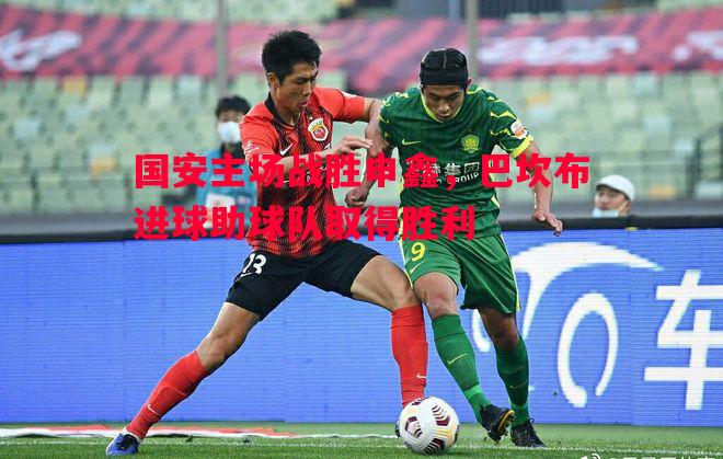 国安主场战胜申鑫,巴坎布进球助球队取得胜利 国安主场战胜申鑫,巴坎布进球助球队取得胜利